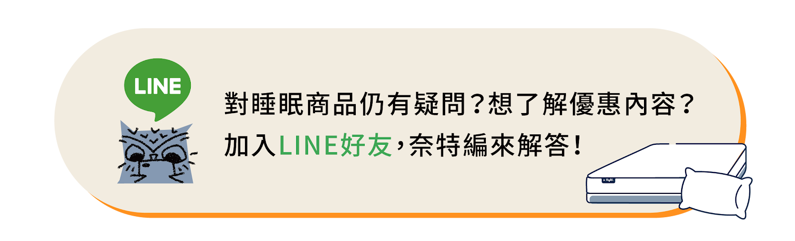 對睡眠商品仍有疑問？想了解更多優惠內容？歡迎加入晚安奈特官方Line帳號 @isnight，讓奈特編來為您解答。